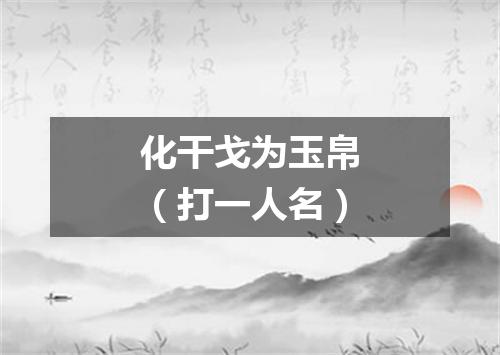 化干戈为玉帛（打一人名）