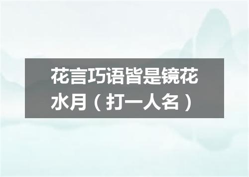 花言巧语皆是镜花水月（打一人名）