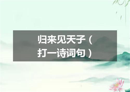 归来见天子（打一诗词句）