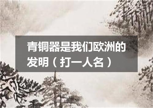 青铜器是我们欧洲的发明（打一人名）