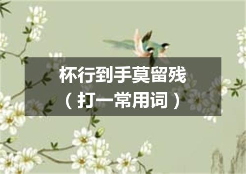 杯行到手莫留残（打一常用词）