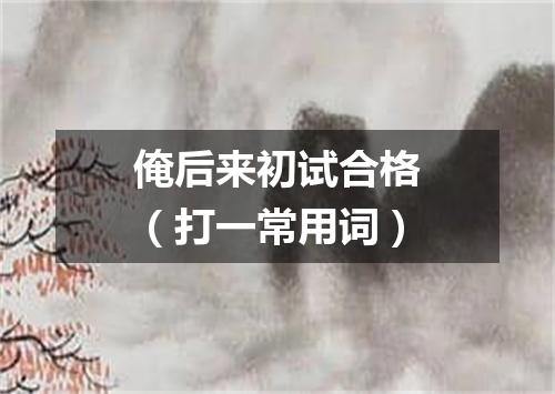 俺后来初试合格（打一常用词）
