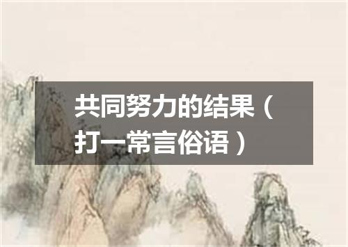 共同努力的结果（打一常言俗语）