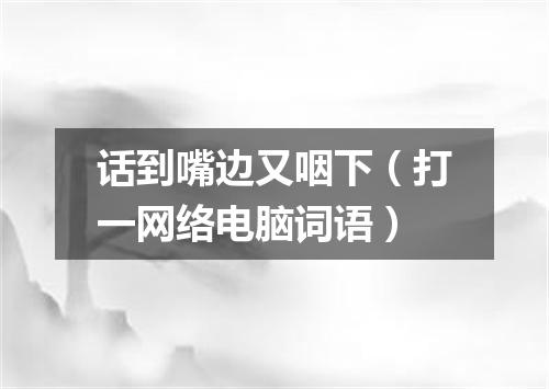 话到嘴边又咽下（打一网络电脑词语）