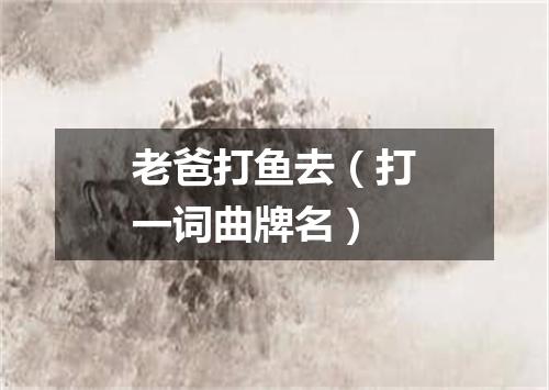 老爸打鱼去（打一词曲牌名）