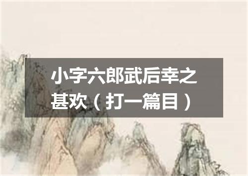 小字六郎武后幸之甚欢（打一篇目）