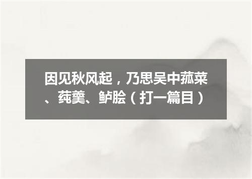 因见秋风起，乃思吴中菰菜、莼羹、鲈脍（打一篇目）