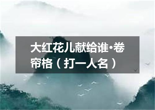 大红花儿献给谁·卷帘格（打一人名）
