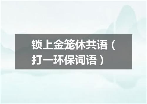 锁上金笼休共语（打一环保词语）