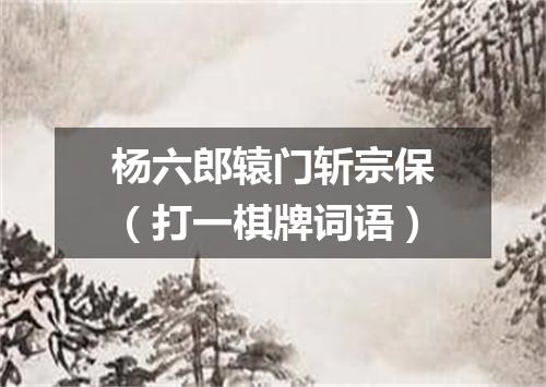 杨六郎辕门斩宗保（打一棋牌词语）