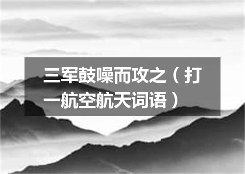 三军鼓噪而攻之（打一航空航天词语）