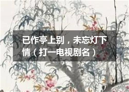 已作亭上别，未忘灯下情（打一电视剧名）