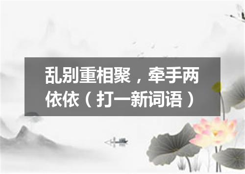乱别重相聚，牵手两依依（打一新词语）