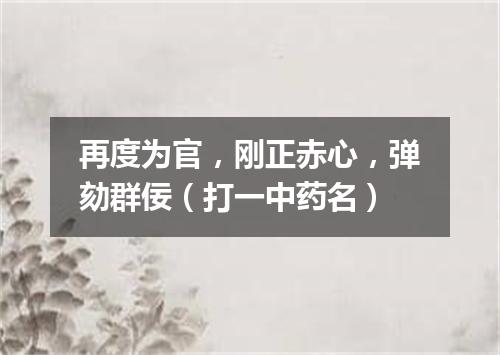 再度为官，刚正赤心，弹劾群佞（打一中药名）