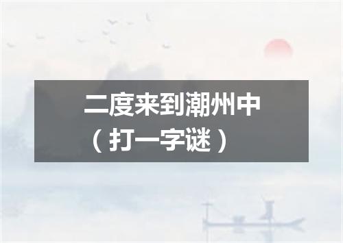 二度来到潮州中（打一字谜）