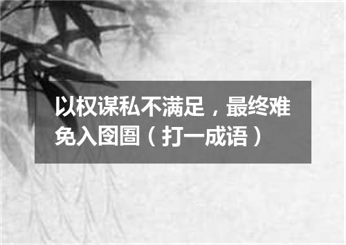 以权谋私不满足，最终难免入囹圄（打一成语）