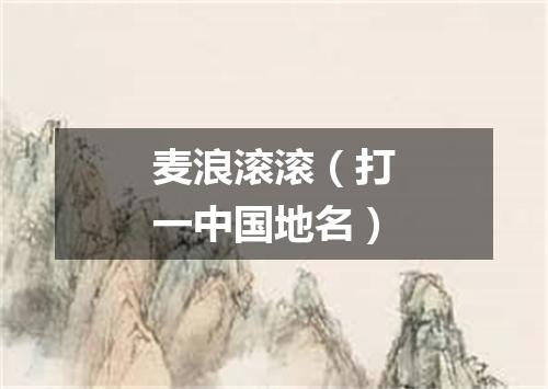 麦浪滚滚（打一中国地名）