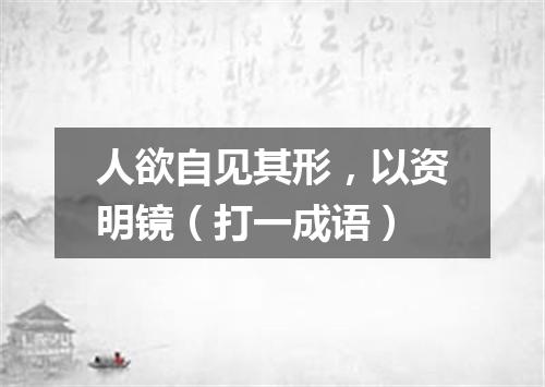 人欲自见其形，以资明镜（打一成语）