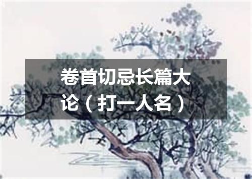 卷首切忌长篇大论（打一人名）