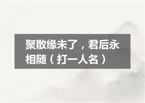 聚散缘未了，君后永相随（打一人名）