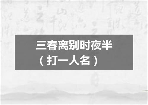 三春离别时夜半（打一人名）