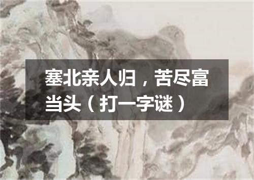 塞北亲人归，苦尽富当头（打一字谜）