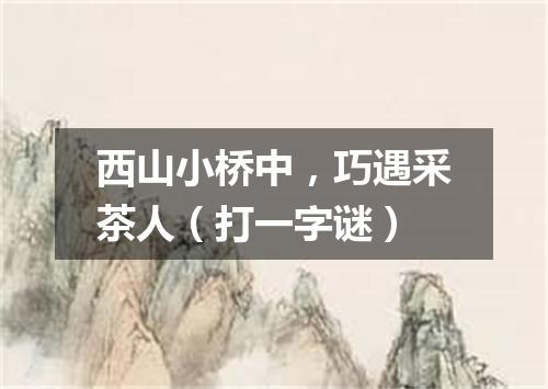 西山小桥中，巧遇采茶人（打一字谜）