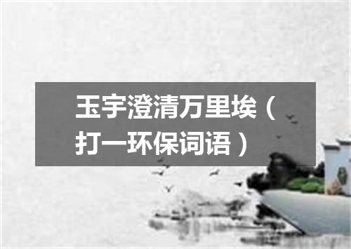 玉宇澄清万里埃（打一环保词语）