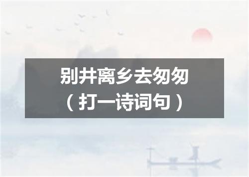 别井离乡去匆匆（打一诗词句）