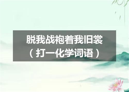 脱我战袍着我旧裳（打一化学词语）