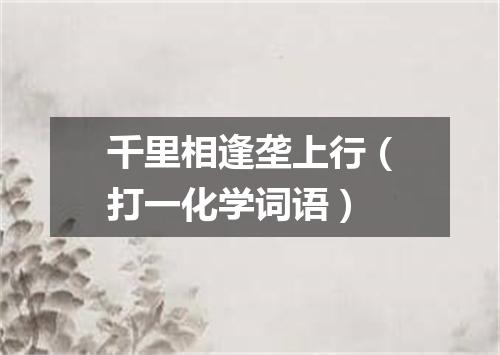 千里相逢垄上行（打一化学词语）