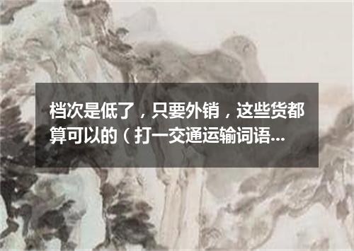 档次是低了，只要外销，这些货都算可以的（打一交通运输词语）