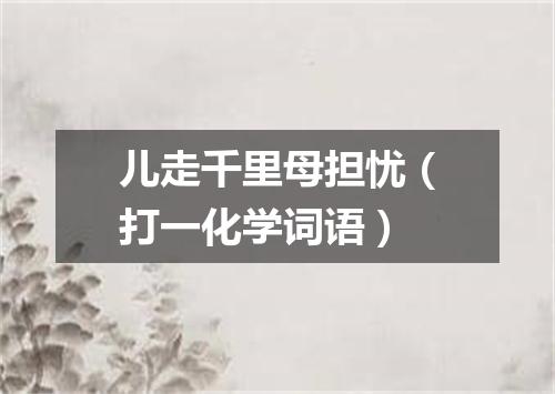 儿走千里母担忧（打一化学词语）