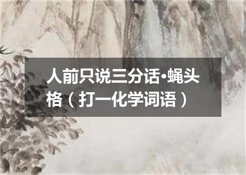 人前只说三分话·蝇头格（打一化学词语）
