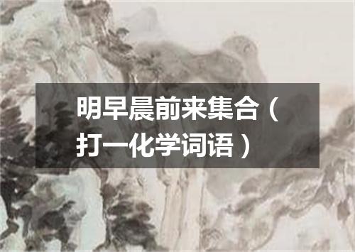 明早晨前来集合（打一化学词语）