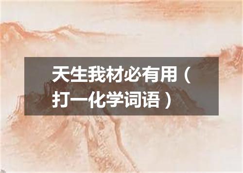 天生我材必有用（打一化学词语）