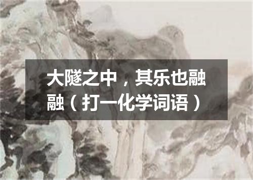 大隧之中，其乐也融融（打一化学词语）