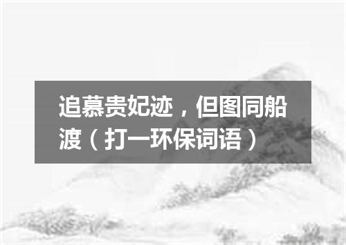 追慕贵妃迹，但图同船渡（打一环保词语）