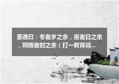 董遇曰：冬者岁之余，夜者日之余，阴雨者时之余（打一教育词语）