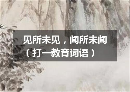 见所未见，闻所未闻（打一教育词语）