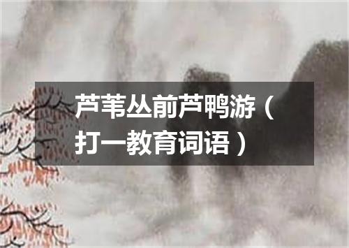 芦苇丛前芦鸭游（打一教育词语）