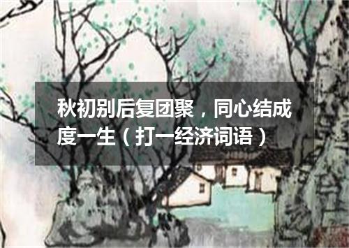 秋初别后复团聚，同心结成度一生（打一经济词语）