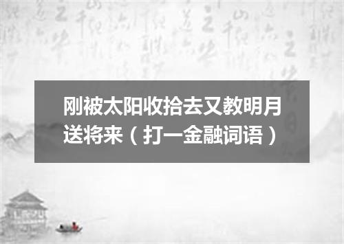 刚被太阳收拾去又教明月送将来（打一金融词语）