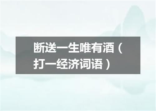 断送一生唯有酒（打一经济词语）