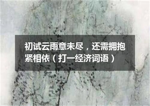 初试云雨意未尽，还需拥抱紧相依（打一经济词语）