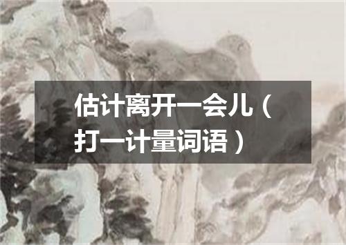估计离开一会儿（打一计量词语）