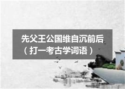 先父王公国维自沉前后（打一考古学词语）