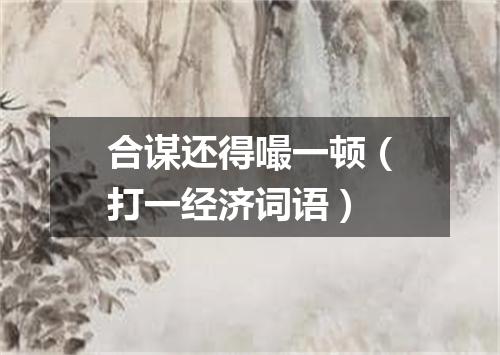 合谋还得嘬一顿（打一经济词语）