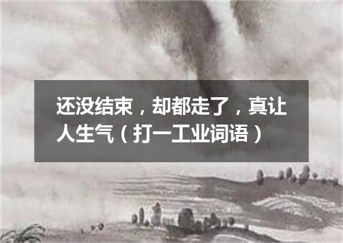 还没结束，却都走了，真让人生气（打一工业词语）