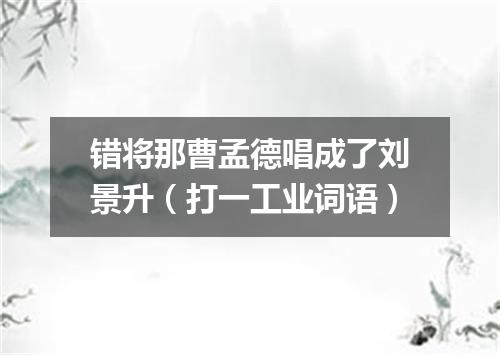 错将那曹孟德唱成了刘景升（打一工业词语）